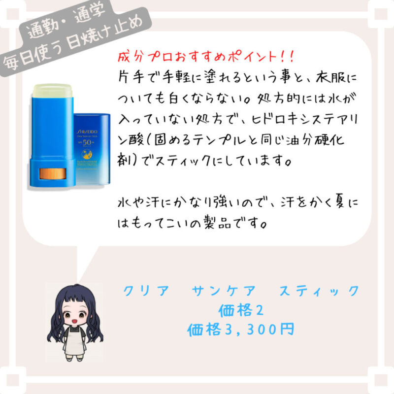 成分プロおすすめポイント！﻿！
片手で手軽に塗れるという事と、衣服についても白くならない。処方的には水が入っていない処方で、ヒドロキシステアリン酸（固めるテンプルと同じ油分硬化剤）でスティックにしています。

水や汗にかなり強いので、汗をかく夏にはもってこいの製品です。
クリア　サンケア　スティック
価格2
価格3,300円
