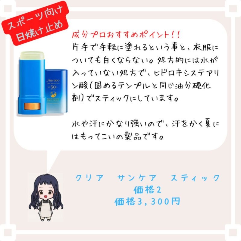 成分プロおすすめポイント！﻿！
片手で手軽に塗れるという事と、衣服についても白くならない。処方的には水が入っていない処方で、ヒドロキシステアリン酸（固めるテンプルと同じ油分硬化剤）でスティックにしています。

水や汗にかなり強いので、汗をかく夏にはもってこいの製品です。
クリア　サンケア　スティック
価格2
価格3,300円
