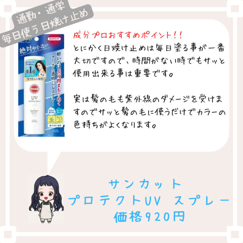 成分プロおすすめポイント！﻿！
とにかく日焼け止めは毎日塗る事が一番大切ですので、時間がない時でもサッと使用出来る事は重要です。

実は髪の毛も紫外線のダメージを受けますのでサッと髪の毛に使うだけでカラーの色持ちがよくなります。
サンカット 
プロテクトUV スプレー
価格920円