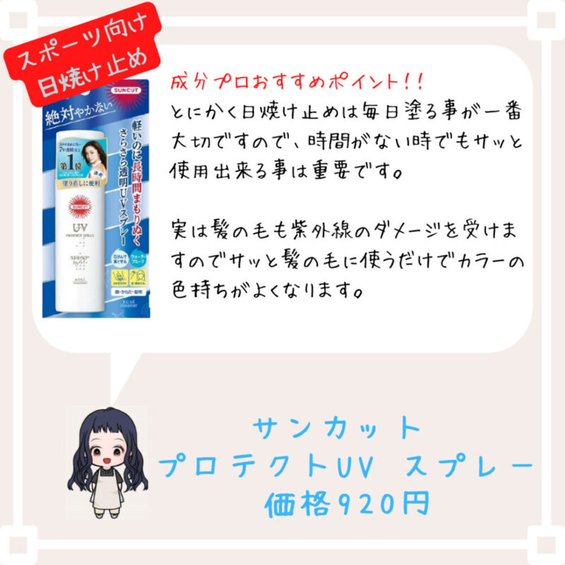 成分プロおすすめポイント！﻿！
とにかく日焼け止めは毎日塗る事が一番大切ですので、時間がない時でもサッと使用出来る事は重要です。

実は髪の毛も紫外線のダメージを受けますのでサッと髪の毛に使うだけでカラーの色持ちがよくなります。
サンカット 
プロテクトUV スプレー
価格920円