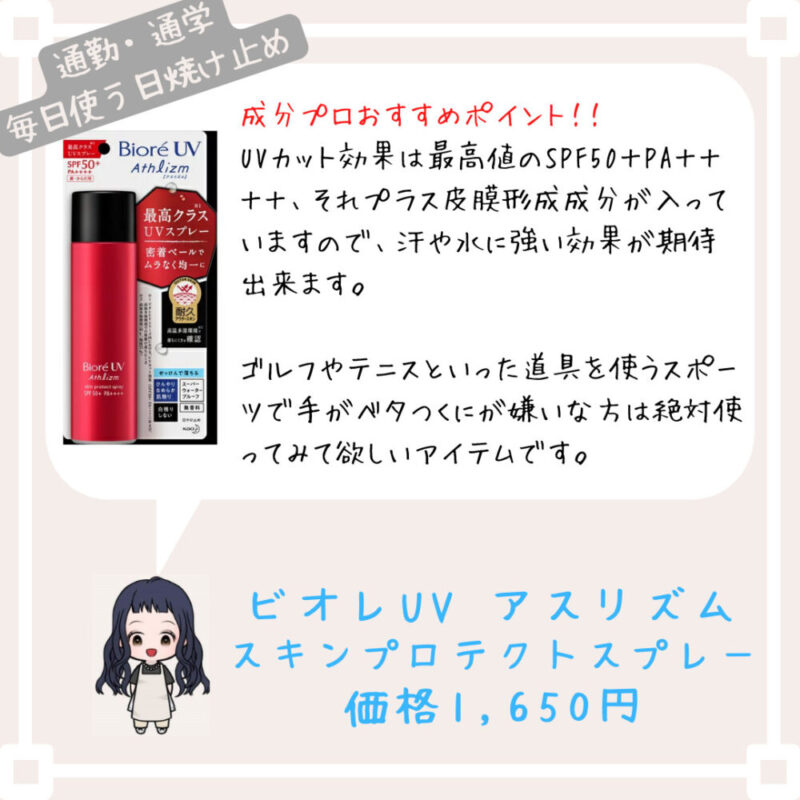 成分プロおすすめポイント！﻿！
UVカット効果は最高値のSPF50＋PA＋＋＋＋、それプラス皮膜形成成分が入っていますので、汗や水に強い効果が期待出来ます。

ゴルフやテニスといった道具を使うスポーツで手がベタつくにが嫌いな方は絶対使ってみて欲しいアイテムです。ビオレUV アスリズム
スキンプロテクトスプレー
価格1,650円