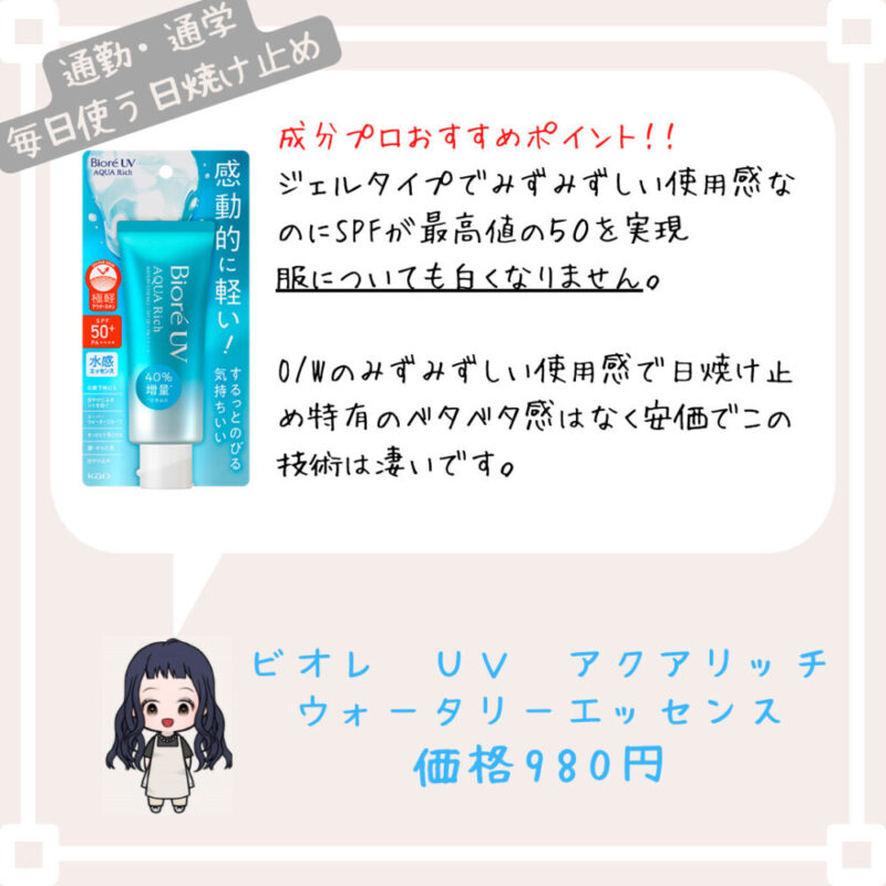 成分プロおすすめポイント！！
ジェルタイプでみずみずしい使用感なのにSPFが最高値の５０を実現
服についても白くなりません。

O/Wのみずみずしい使用感で日焼け止め特有のベタベタ感はなく安価でこの技術は凄いです。ビオレ　ＵＶ　アクアリッチ
ウォータリーエッセンス
価格980円