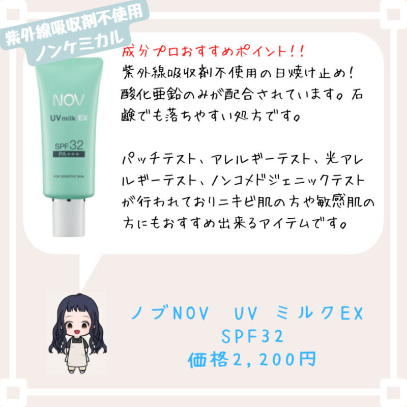 紫外線吸収剤不使用の日焼け止め！　酸化亜鉛のみが配合されています。石鹸でも落ちやすい処方です。

パッチテスト、アレルギーテスト、光アレルギーテスト、ノンコメドジェニックテストが行われておりニキビ肌の方や敏感肌の方にもおすすめ出来るアイテムです。ノブNOV　UV ミルクEX 
SPF32
価格2,200円