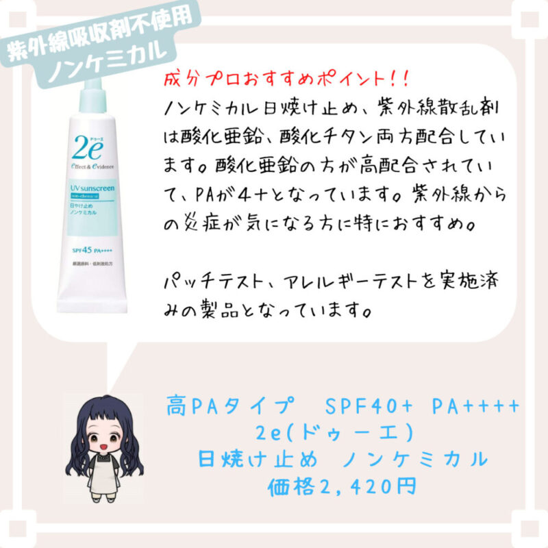 成分プロおすすめポイント！﻿！
ノンケミカル日焼け止め、紫外線散乱剤は酸化亜鉛、酸化チタン両方配合しています。酸化亜鉛の方が高配合されていて、PAが４＋となっています。紫外線からの炎症が気になる方に特におすすめ。

パッチテスト、アレルギーテストを実施済みの製品となっています。
高PAタイプ　SPF40+ PA++++
2e(ドゥーエ) 
日焼け止め ノンケミカル
価格2,420円