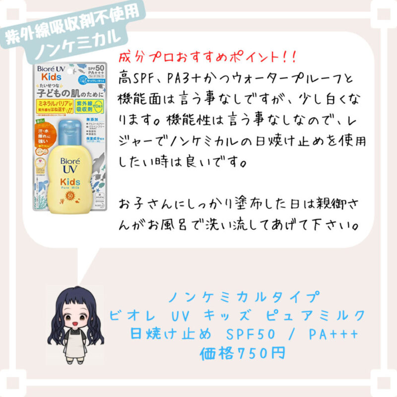 成分プロおすすめポイント！﻿！
高SPF、PA３＋かつウォータープルーフと機能面は言う事なしですが、少し白くなります。機能性は言う事なしなので、レジャーでノンケミカルの日焼け止めを使用したい時は良いです。

お子さんにしっかり塗布した日は親御さんがお風呂で洗い流してあげて下さい。ノンケミカルタイプ
ビオレ UV キッズ ピュアミルク 
日焼け止め SPF50 / PA+++
価格750円